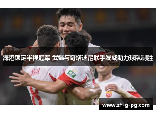海港锁定半程冠军 武磊与奇塔迪尼联手发威助力球队制胜