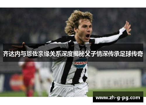 齐达内与恩佐亲缘关系深度揭秘父子情深传承足球传奇