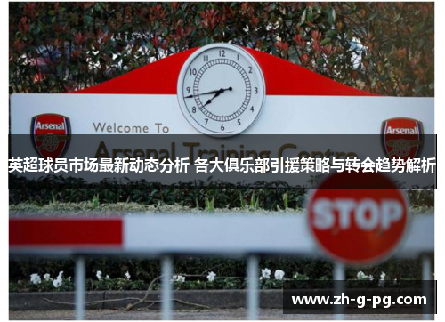 英超球员市场最新动态分析 各大俱乐部引援策略与转会趋势解析