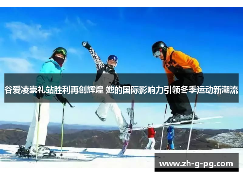 谷爱凌崇礼站胜利再创辉煌 她的国际影响力引领冬季运动新潮流