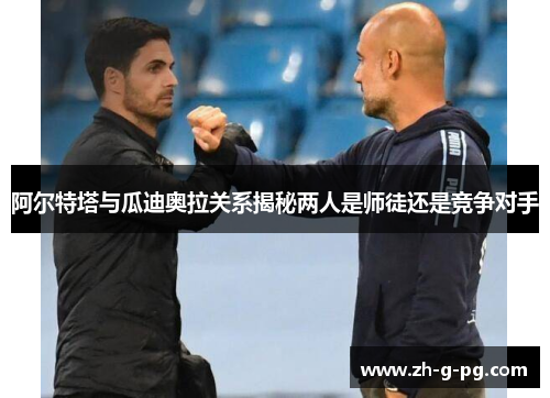 阿尔特塔与瓜迪奥拉关系揭秘两人是师徒还是竞争对手