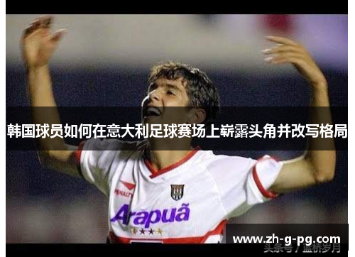 韩国球员如何在意大利足球赛场上崭露头角并改写格局 韩国球员如何在意大利足球赛场上崭露头角并改写格局