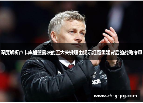 深度解析卢卡库加盟曼联的五大关键理由揭示红魔重建背后的战略考量 深度解析卢卡库加盟曼联的五大关键理由揭示红魔重建背后的战略考量