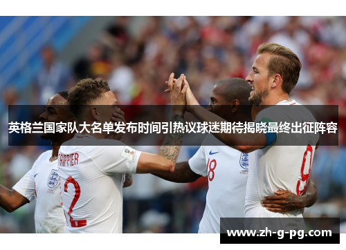 英格兰国家队大名单发布时间引热议球迷期待揭晓最终出征阵容