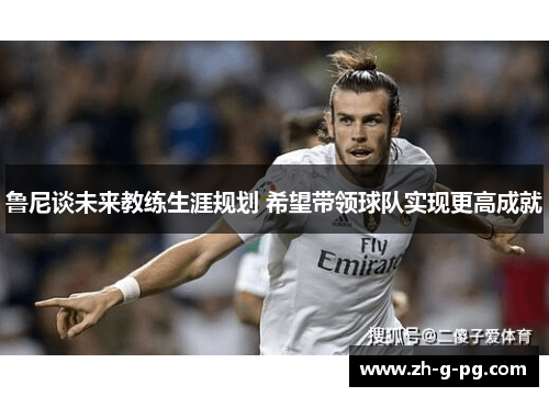 鲁尼谈未来教练生涯规划 希望带领球队实现更高成就