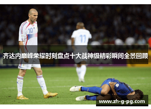 齐达内巅峰荣耀时刻盘点十大战神级精彩瞬间全景回顾 齐达内巅峰荣耀时刻盘点十大战神级精彩瞬间全景回顾