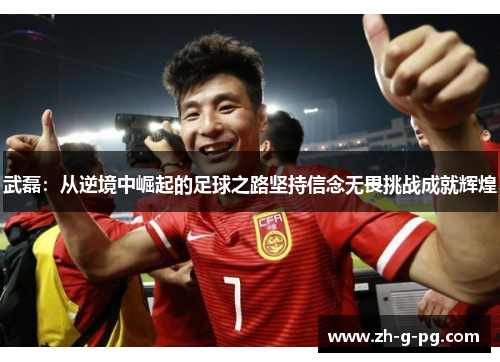 武磊:从逆境中崛起的足球之路坚持信念无畏挑战成就辉煌 武磊:从逆境中崛起的足球之路坚持信念无畏挑战成就辉煌