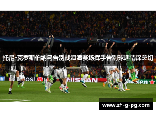 托尼·克罗斯伯纳乌告别战泪洒赛场挥手告别球迷情深意切