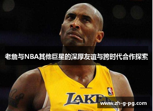 老詹与NBA其他巨星的深厚友谊与跨时代合作探索