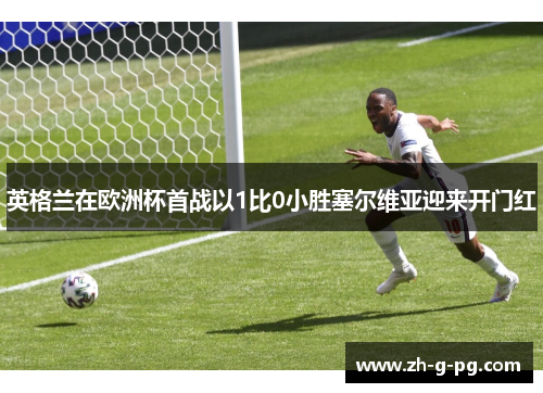 英格兰在欧洲杯首战以1比0小胜塞尔维亚迎来开门红 英格兰在欧洲杯首战以1比0小胜塞尔维亚迎来开门红