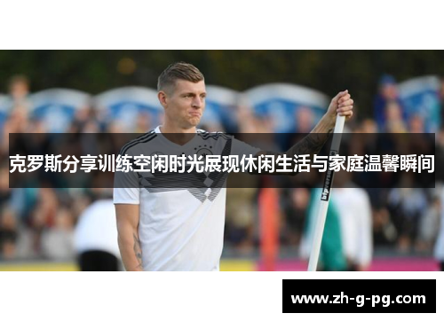 克罗斯分享训练空闲时光展现休闲生活与家庭温馨瞬间